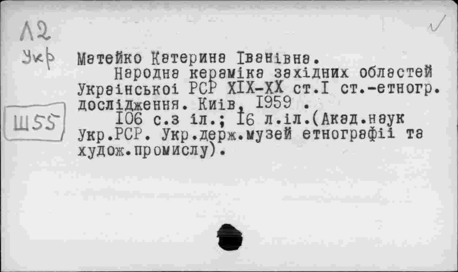 ﻿Л2.
uis~sj
М8ТЄЙК0 Кетеринэ ІВ8НІВН8.
Народна кераміка західних областей Української PCP ХІХ-ХХ ст.І ст.-етногр. дослідження. Киів, 1959 .
106 с.з 1л.; 16 л.іл.(Акад.наук Укр.РСР. Укр.держ.музей етнографії та худож. промислу).